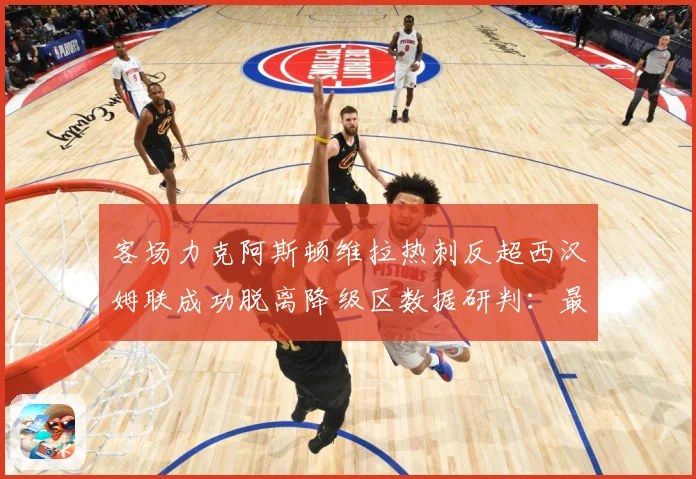客场力克阿斯顿维拉热刺反超西汉姆联成功脱离降级区数据研判：最新赛事动态与深度分析