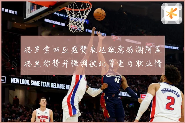 格罗索回应盛赞表达敬意感谢阿莱格里称赞并强调彼此尊重与职业情战术观察：最新赛事动态与深度分析