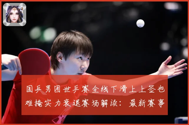 国乒男团世乒赛全线下滑上上签也难掩实力衰退赛场解读：最新赛事动态与深度分析