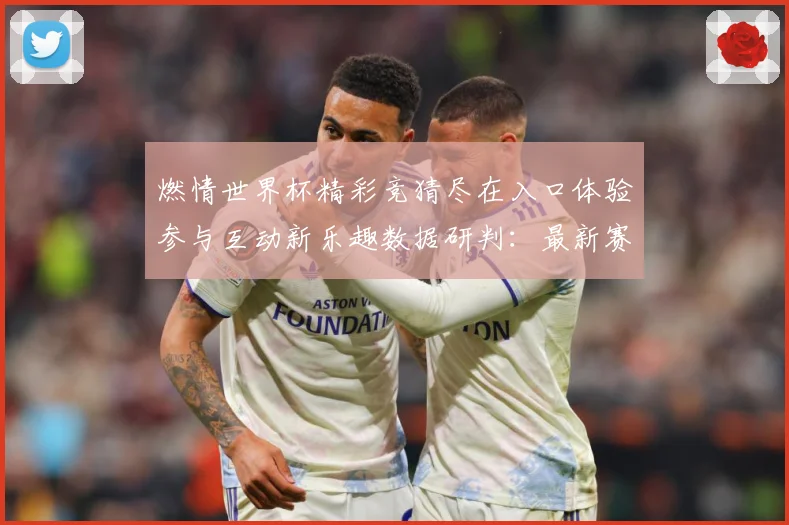燃情世界杯精彩竞猜尽在入口体验参与互动新乐趣数据研判：最新赛事动态与深度分析