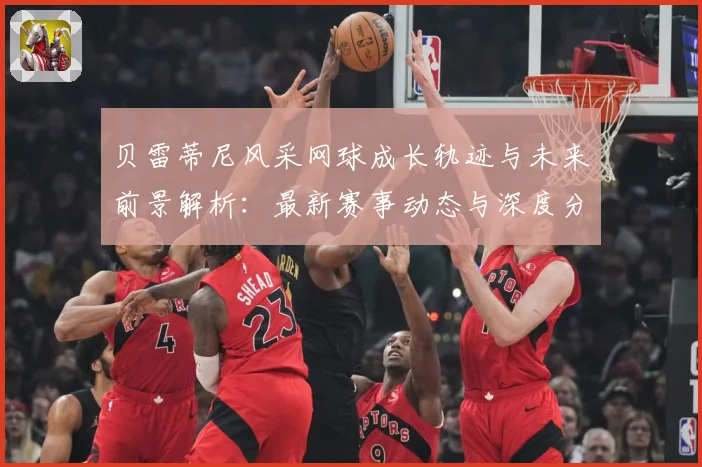 贝雷蒂尼风采网球成长轨迹与未来前景解析：最新赛事动态与深度分析