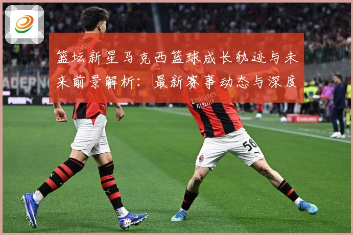 篮坛新星马克西篮球成长轨迹与未来前景解析：最新赛事动态与深度分析