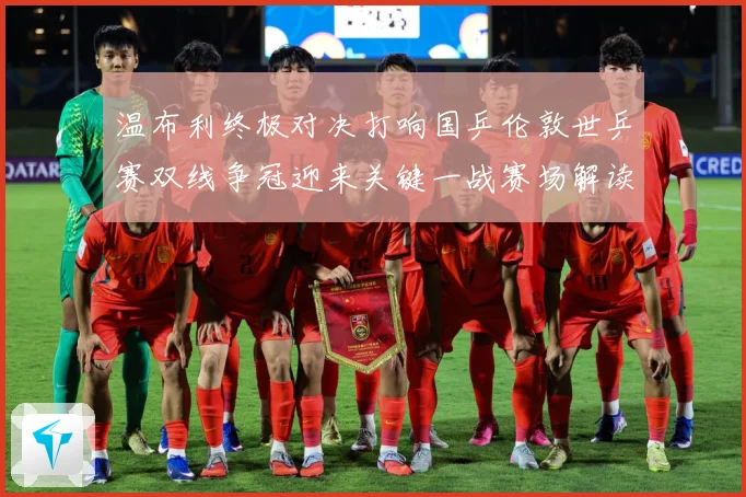 温布利终极对决打响国乒伦敦世乒赛双线争冠迎来关键一战赛场解读：最新赛事动态与深度分析