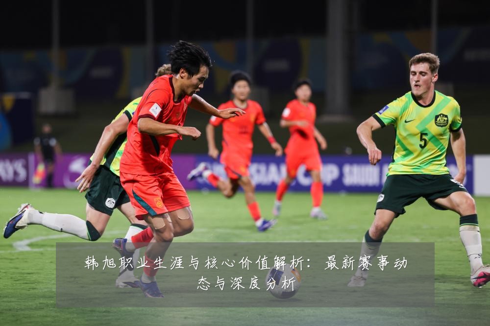 韩旭职业生涯与核心价值解析：最新赛事动态与深度分析