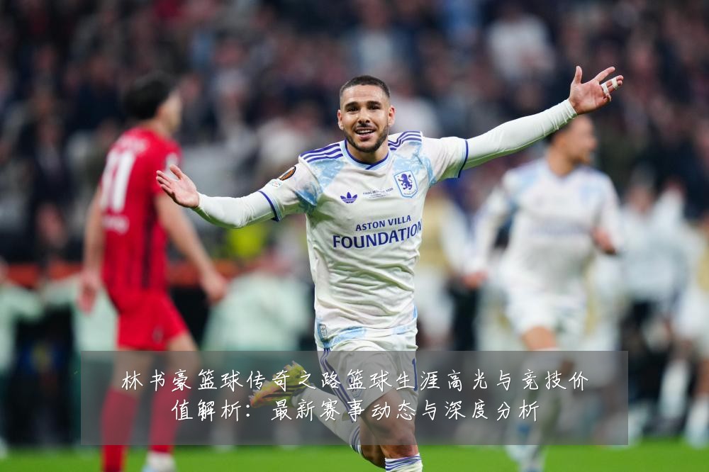 林书豪篮球传奇之路篮球生涯高光与竞技价值解析：最新赛事动态与深度分析