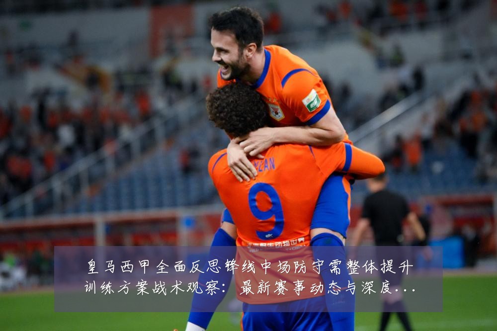 皇马西甲全面反思锋线中场防守需整体提升训练方案战术观察：最新赛事动态与深度分析