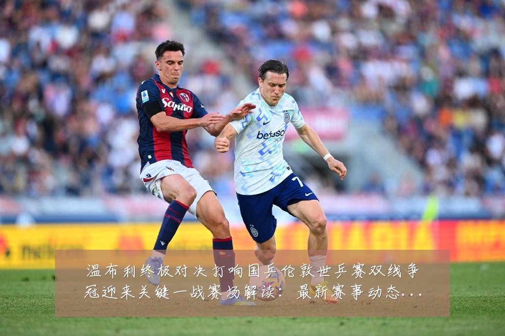 温布利终极对决打响国乒伦敦世乒赛双线争冠迎来关键一战赛场解读:最新赛事动态与深度分析