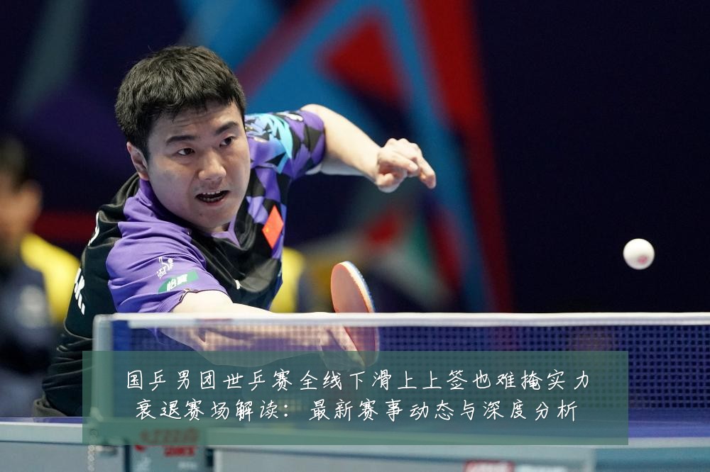 国乒男团世乒赛全线下滑上上签也难掩实力衰退赛场解读:最新赛事动态与深度分析