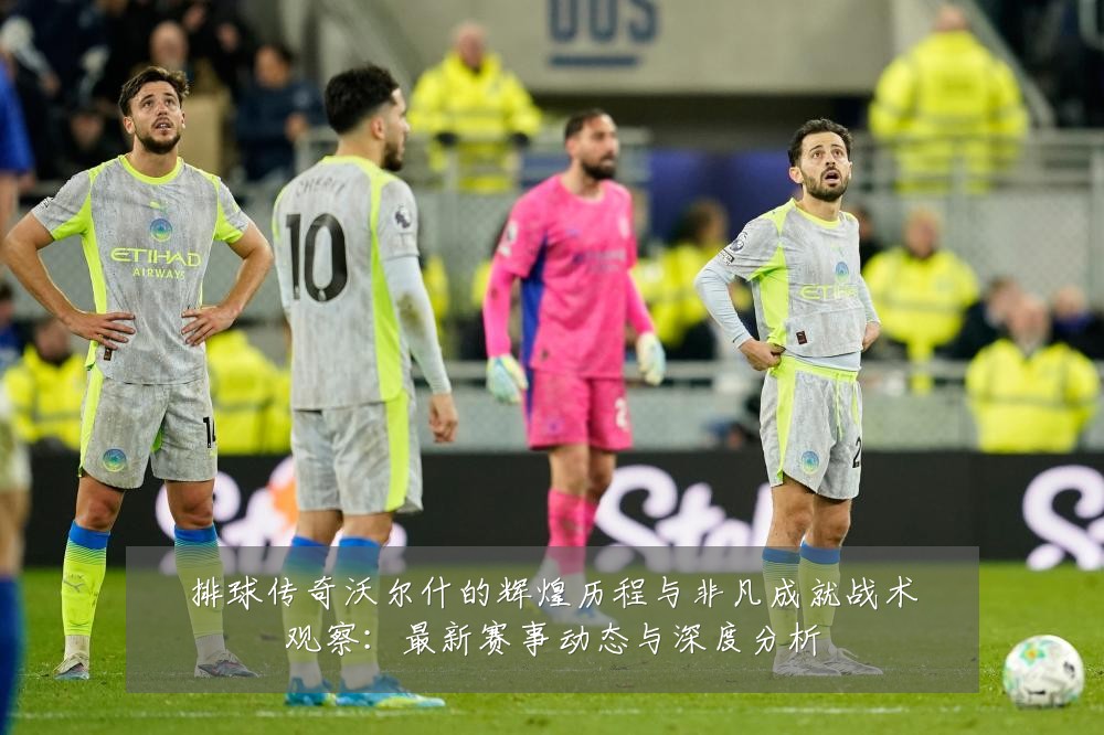 排球传奇沃尔什的辉煌历程与非凡成就战术观察:最新赛事动态与深度分析